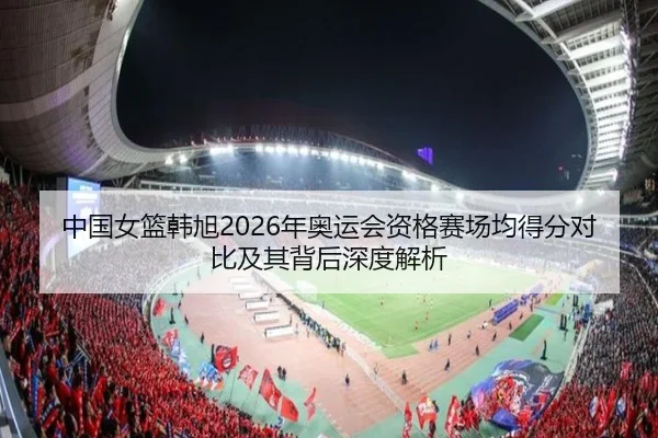 中国女篮韩旭2026年奥运会资格赛场均得分对比及其背后深度解析